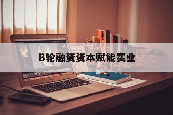 肇庆市B轮融资资本赋能实业(b轮融资公司值得工作吗)