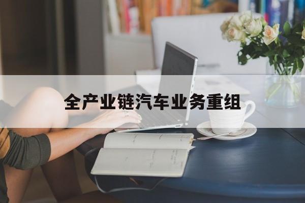肇庆市全产业链汽车业务重组(全产业链汽车业务重组的意义)